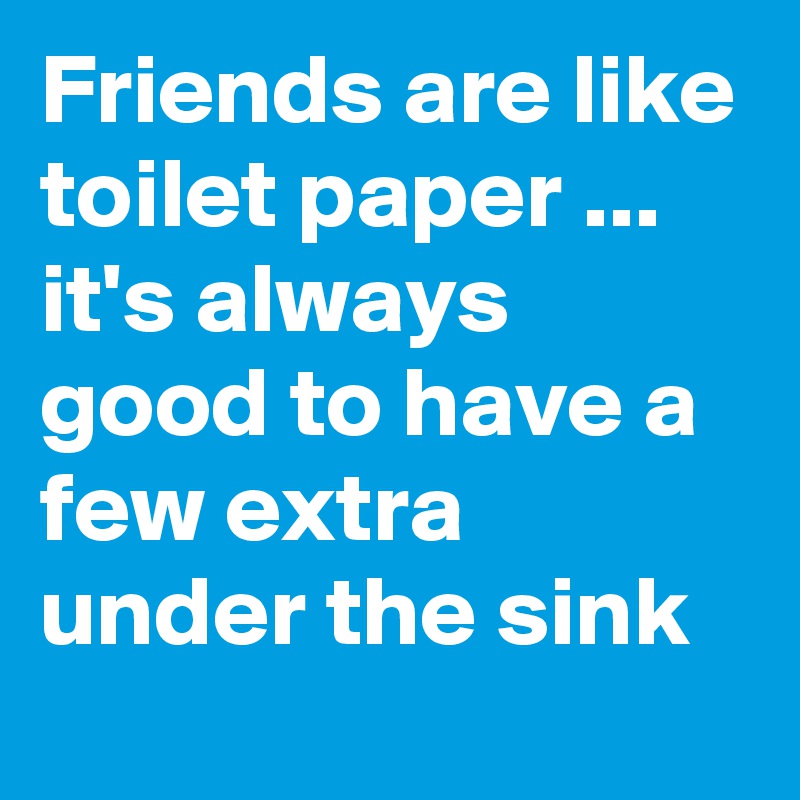 Friends are like toilet paper ... it's always good to have a few extra under the sink