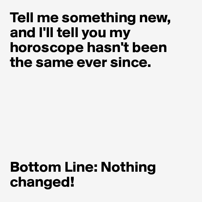 Tell me something new, and I'll tell you my horoscope hasn't been the same ever since. 






Bottom Line: Nothing changed! 