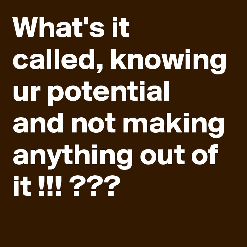 What's it called, knowing ur potential and not making anything out of it !!! ???