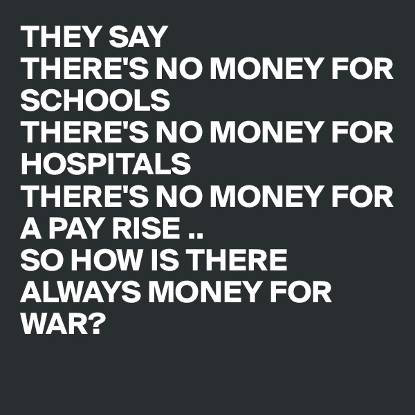 THEY SAY
THERE'S NO MONEY FOR SCHOOLS
THERE'S NO MONEY FOR
HOSPITALS
THERE'S NO MONEY FOR
A PAY RISE ..
SO HOW IS THERE ALWAYS MONEY FOR
WAR?