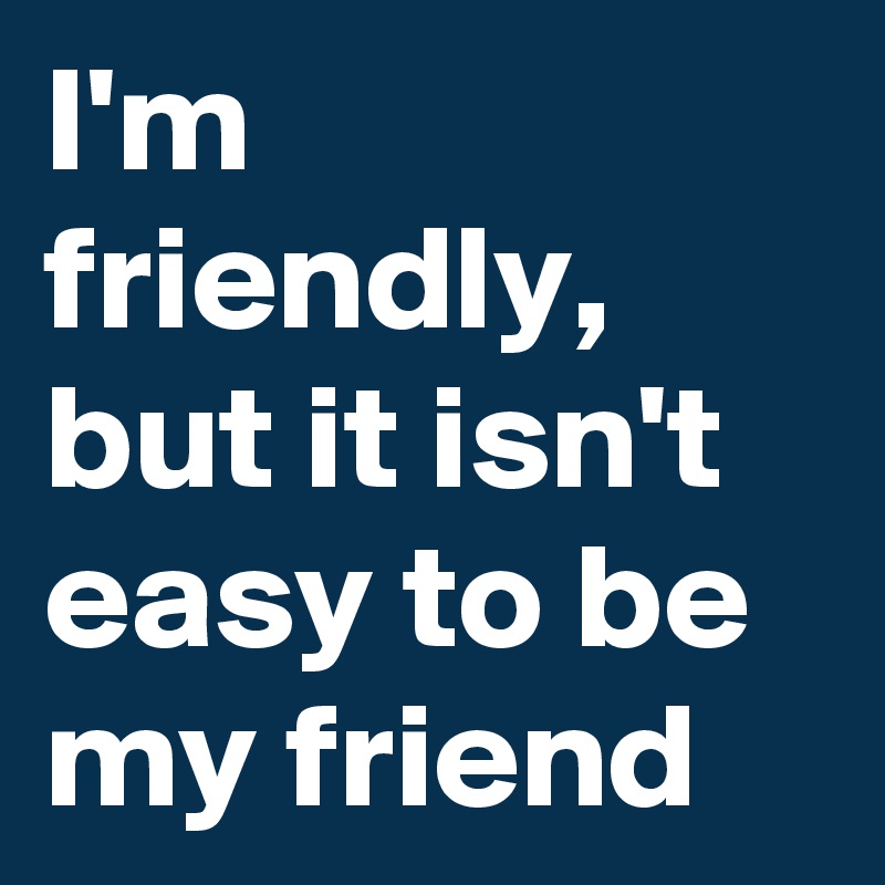 I'm friendly, but it isn't easy to be my friend