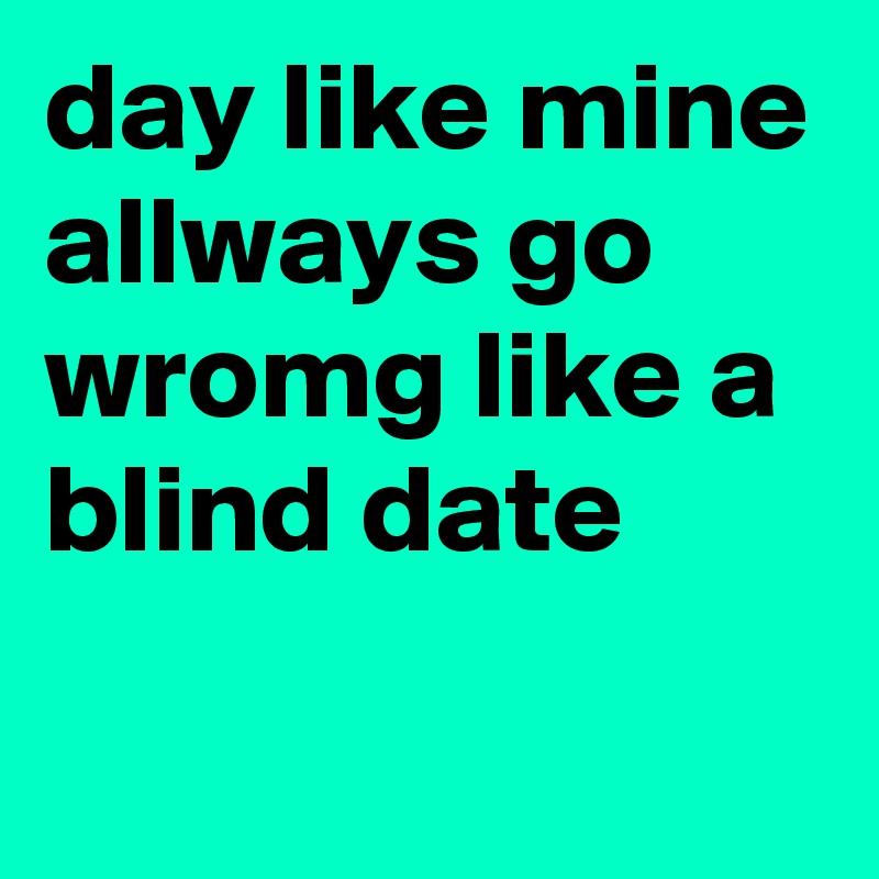 day like mine allways go wromg like a blind date
