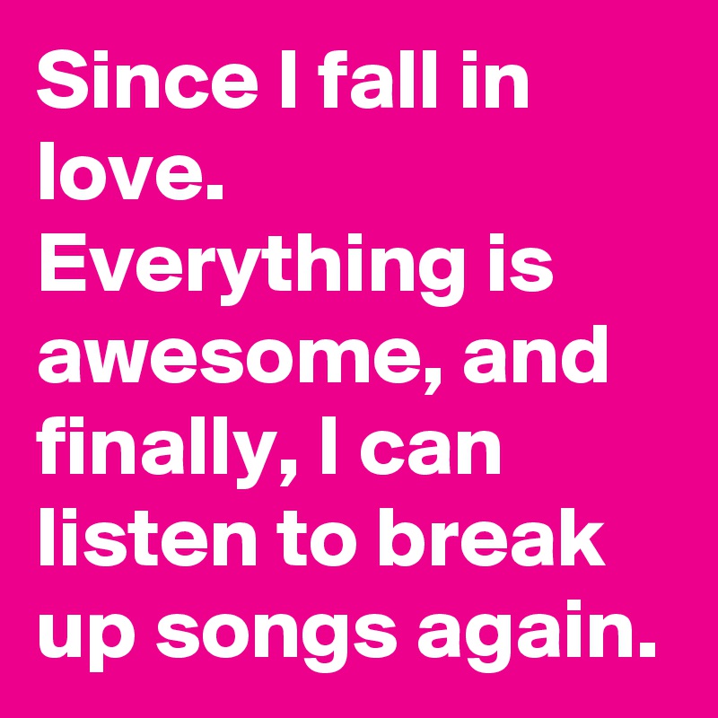 Since I fall in love. Everything is awesome, and finally, I can listen to break up songs again.