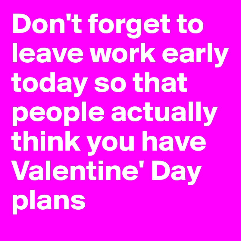 Don't forget to leave work early today so that people actually think you have Valentine' Day plans
