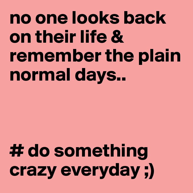 no one looks back on their life & remember the plain normal days..



# do something crazy everyday ;)