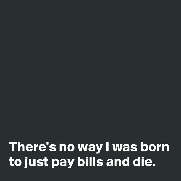 








There's no way I was born
to just pay bills and die.