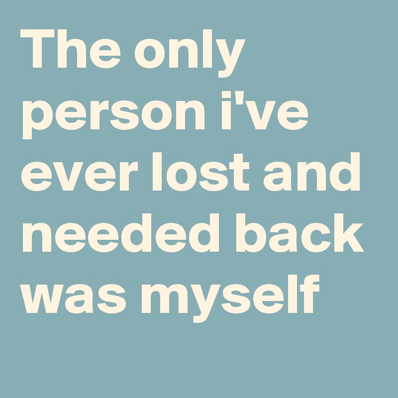 The only person i've ever lost and needed back was myself