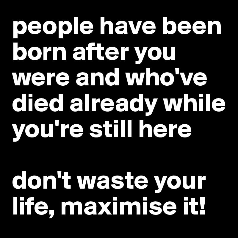 people have been born after you were and who've died already while you're still here

don't waste your life, maximise it!