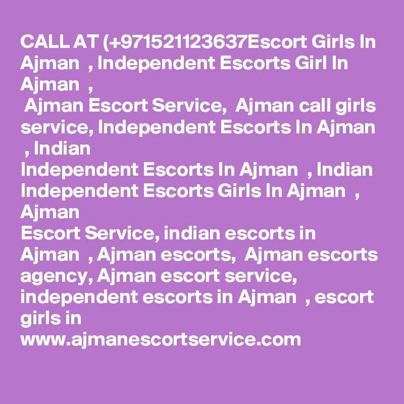 CALL AT (+971521123637Escort Girls In Ajman  , Independent Escorts Girl In Ajman  ,
 Ajman Escort Service,  Ajman call girls service, Independent Escorts In Ajman  , Indian
Independent Escorts In Ajman  , Indian Independent Escorts Girls In Ajman  , Ajman  
Escort Service, indian escorts in Ajman  , Ajman escorts,  Ajman escorts agency, Ajman escort service, independent escorts in Ajman  , escort girls in
www.ajmanescortservice.com

