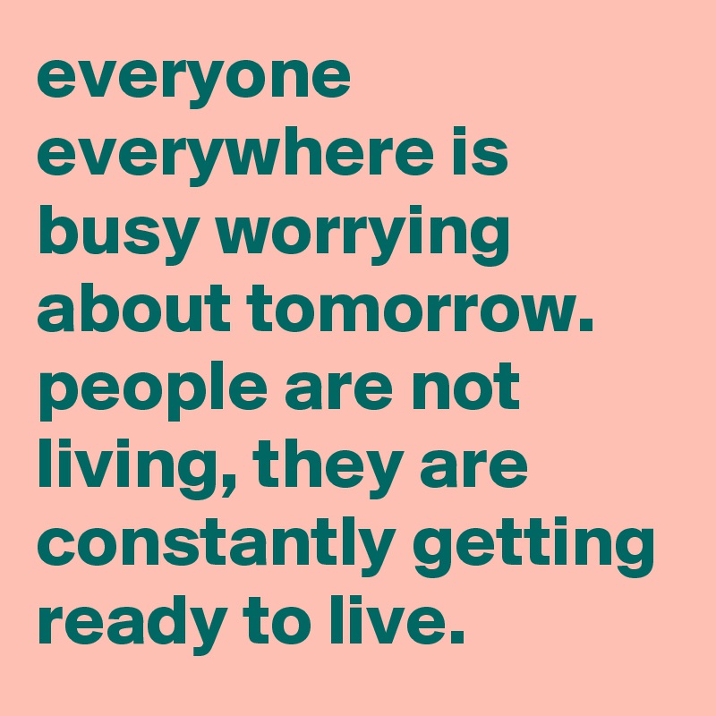 everyone everywhere is busy worrying about tomorrow. people are not living, they are constantly getting ready to live.