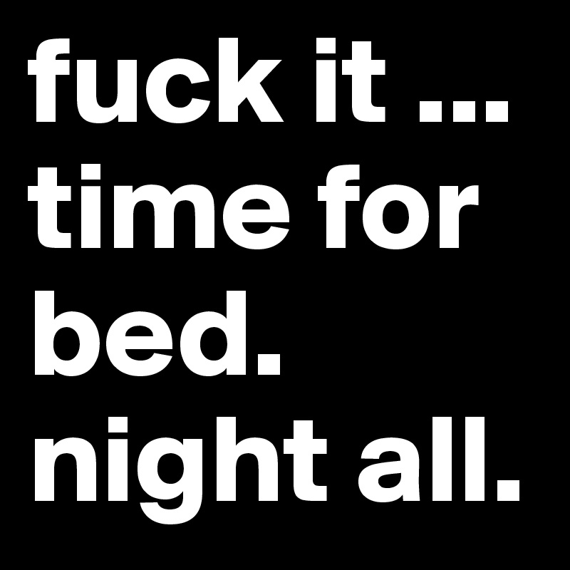 fuck it ... time for bed. night all. 