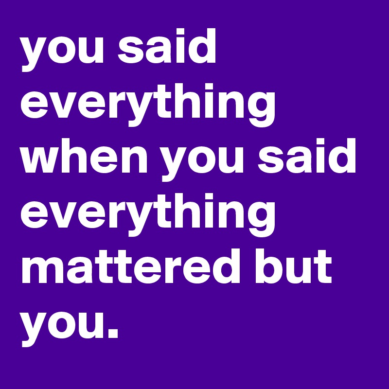 you said everything when you said everything mattered but you. 