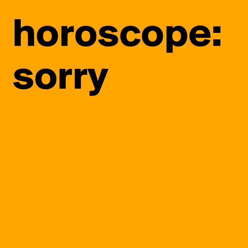horoscope: sorry