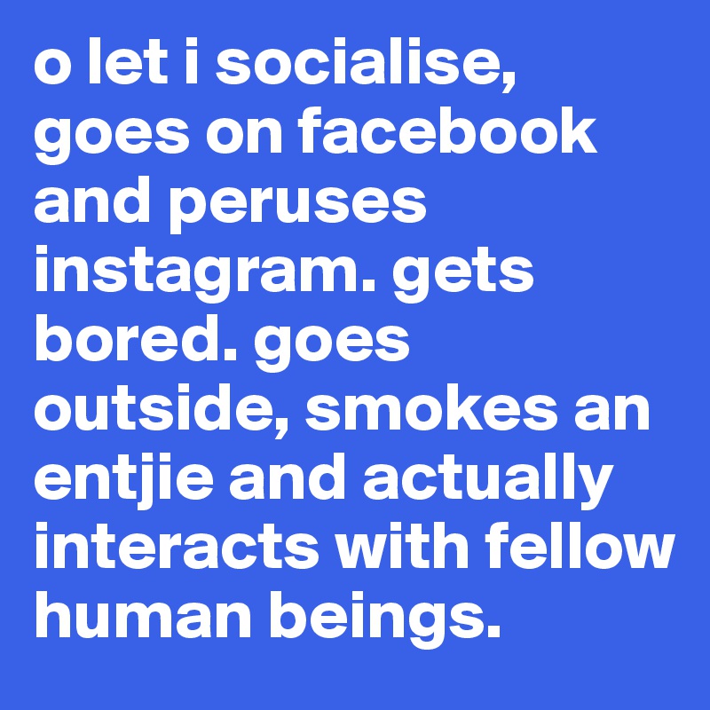 o let i socialise, goes on facebook and peruses instagram. gets bored. goes outside, smokes an entjie and actually interacts with fellow human beings. 