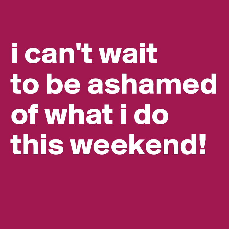 
i can't wait
to be ashamed of what i do this weekend!
