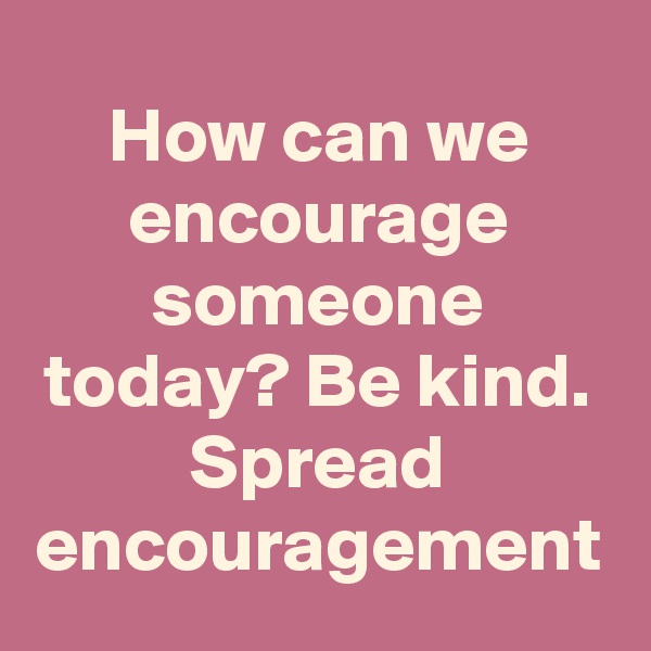How can we encourage someone today? Be kind. Spread encouragement