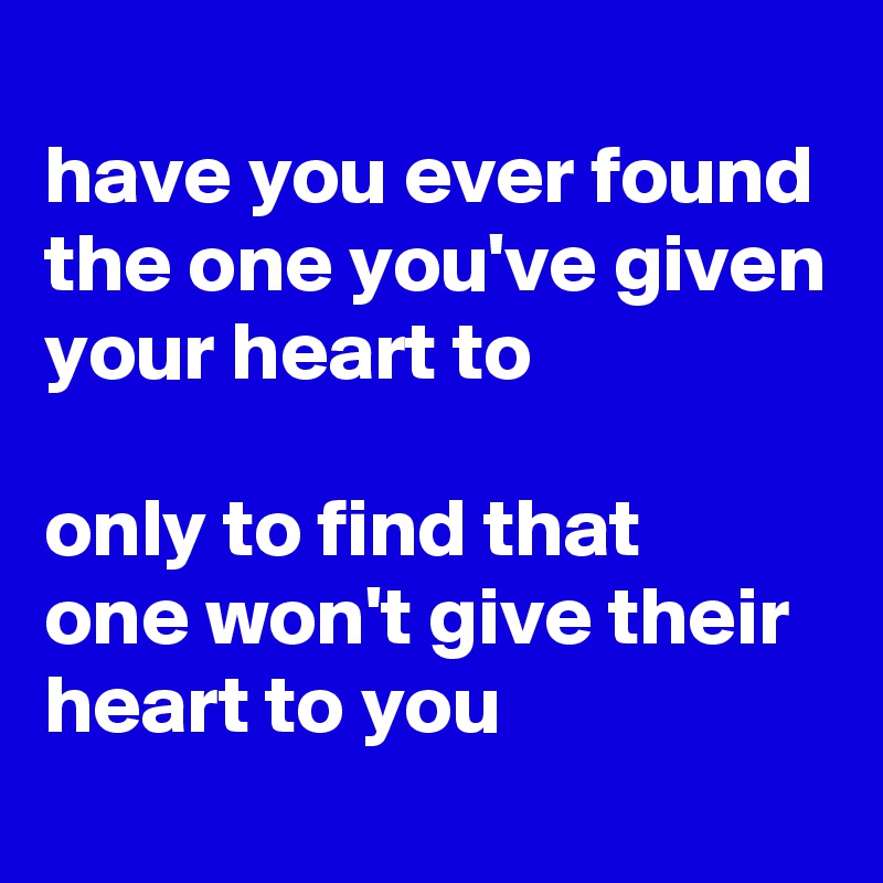 
have you ever found
the one you've given
your heart to

only to find that 
one won't give their heart to you
