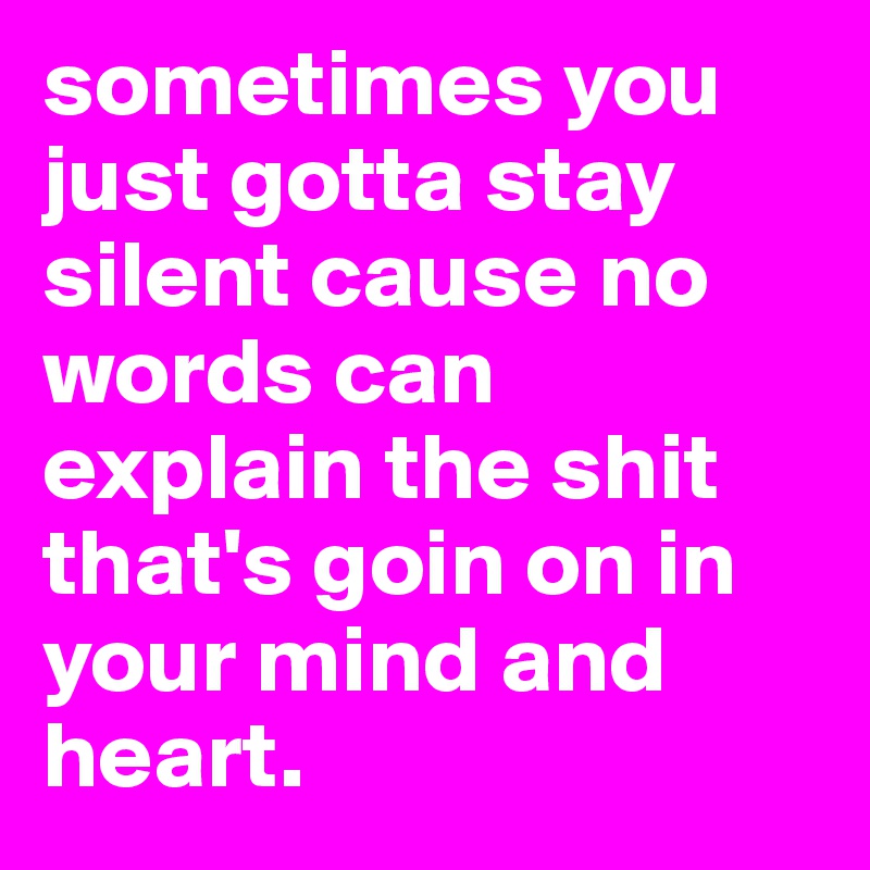 sometimes you just gotta stay silent cause no words can explain the shit that's goin on in your mind and heart.