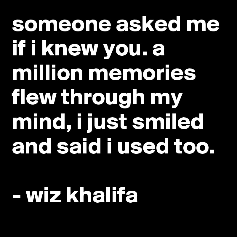 someone asked me if i knew you. a million memories flew through my mind, i just smiled and said i used too. 

- wiz khalifa 