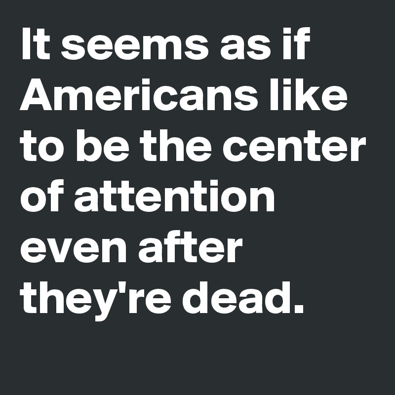 It seems as if Americans like to be the center of attention even after they're dead.