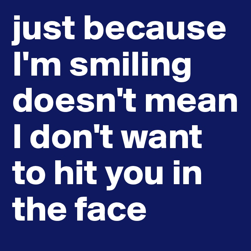 just because I'm smiling doesn't mean I don't want to hit you in the face
