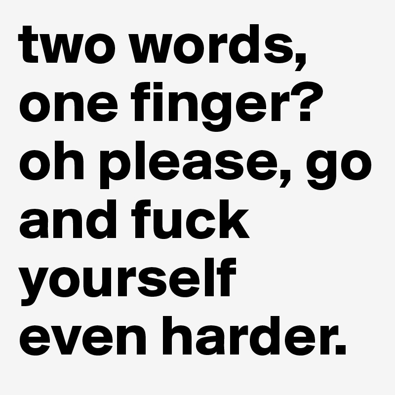 two words, one finger? oh please, go and fuck yourself even harder.