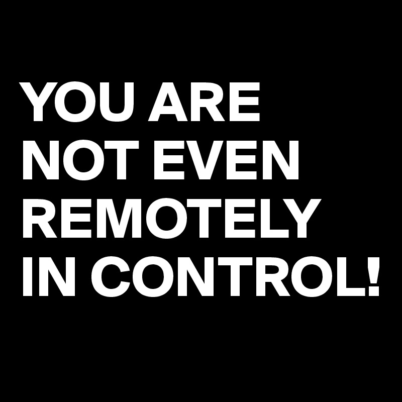 
YOU ARE NOT EVEN REMOTELY IN CONTROL!
