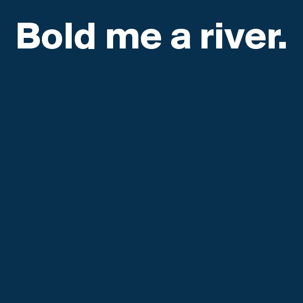 Bold me a river. 




