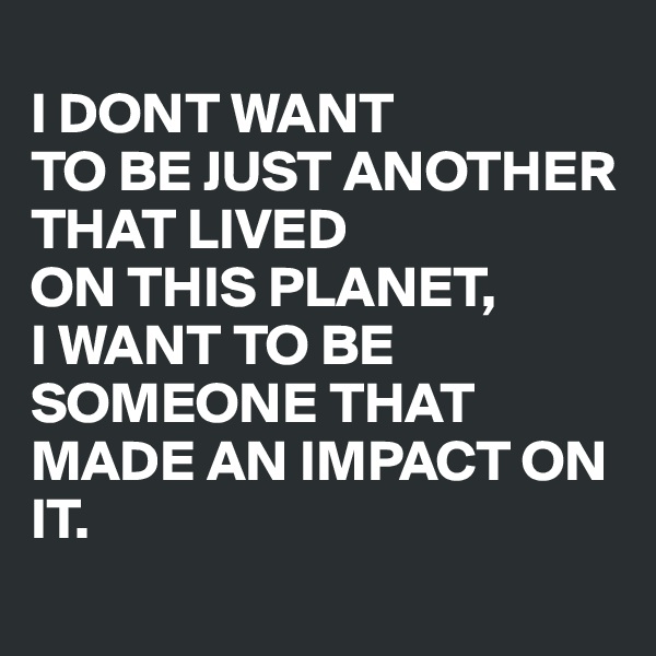 
I DONT WANT 
TO BE JUST ANOTHER THAT LIVED 
ON THIS PLANET,
I WANT TO BE SOMEONE THAT MADE AN IMPACT ON IT.
