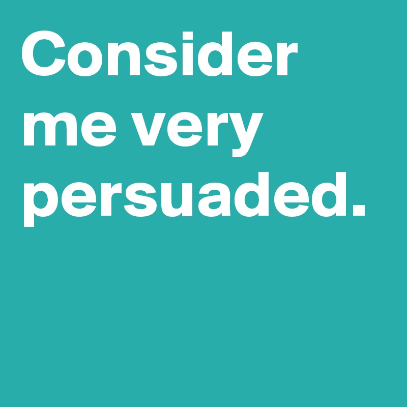 Consider me very persuaded.
