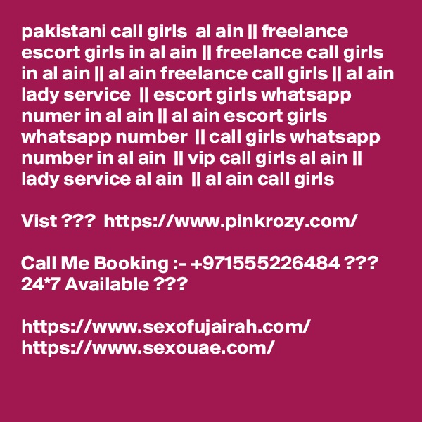 pakistani call girls  al ain || freelance escort girls in al ain || freelance call girls in al ain || al ain freelance call girls || al ain lady service  || escort girls whatsapp numer in al ain || al ain escort girls whatsapp number  || call girls whatsapp number in al ain  || vip call girls al ain || lady service al ain  || al ain call girls  

Vist ???  https://www.pinkrozy.com/

Call Me Booking :- +971555226484 ??? 24*7 Available ??? 

https://www.sexofujairah.com/
https://www.sexouae.com/
