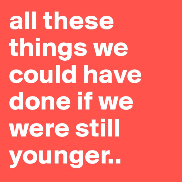 all these things we could have done if we were still younger..