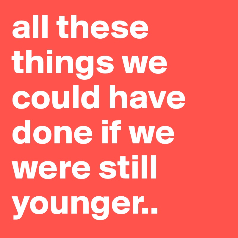 all these things we could have done if we were still younger..