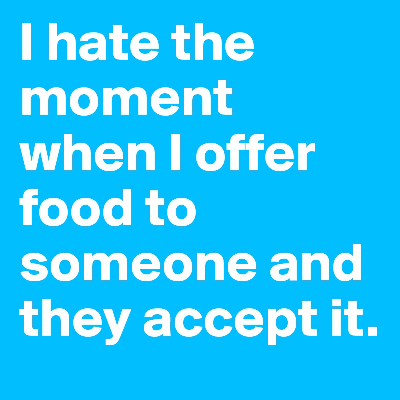 I hate the moment when I offer food to someone and they accept it.