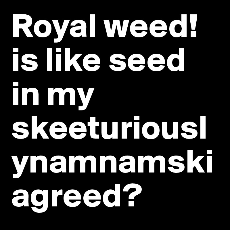 Royal weed! is like seed in my skeeturiouslynamnamski agreed?