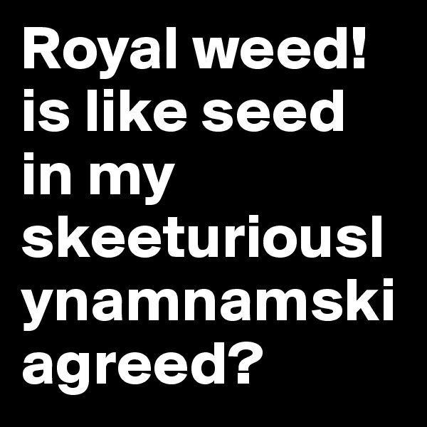 Royal weed! is like seed in my skeeturiouslynamnamski agreed?