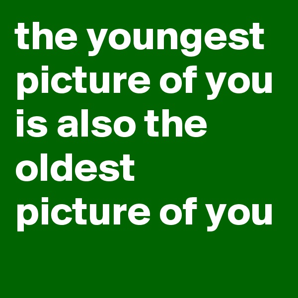 the youngest picture of you is also the oldest picture of you 
