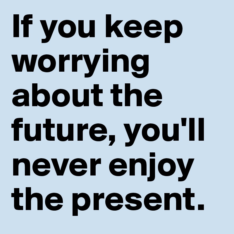 If you keep worrying about the future, you'll never enjoy the present.