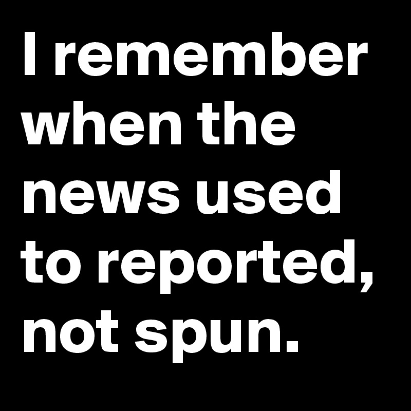I remember when the news used to reported, not spun.