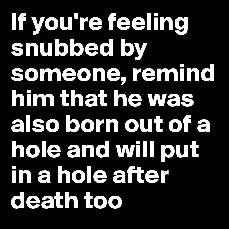 If you're feeling snubbed by someone, remind him that he was also born out of a hole and will put in a hole after death too