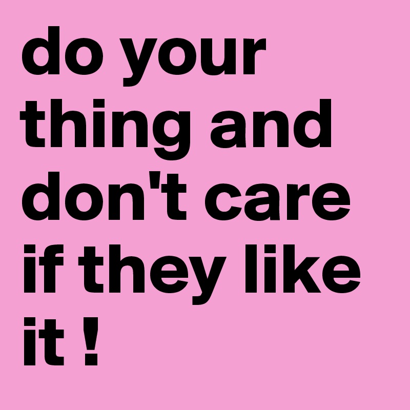 do your thing and don't care if they like it !