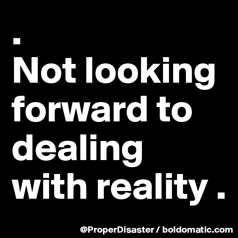 .                       Not looking forward to dealing with reality .