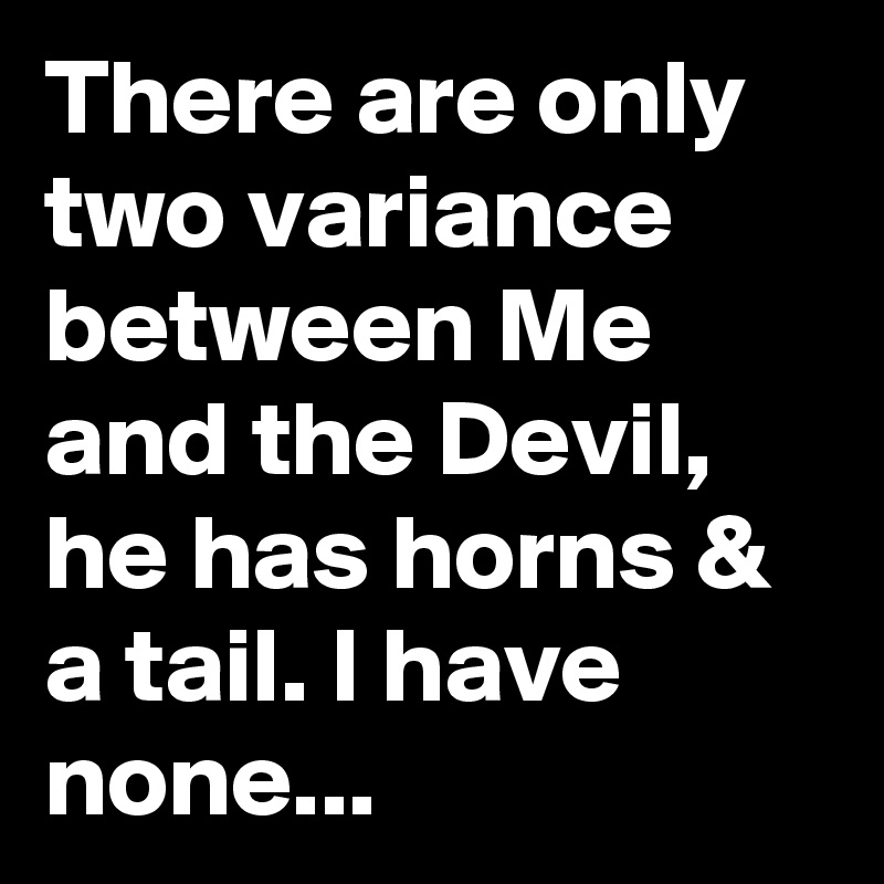 There are only two variance between Me and the Devil, he has horns & a tail. I have none... 