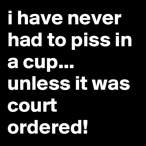 i have never had to piss in a cup...
unless it was court ordered!