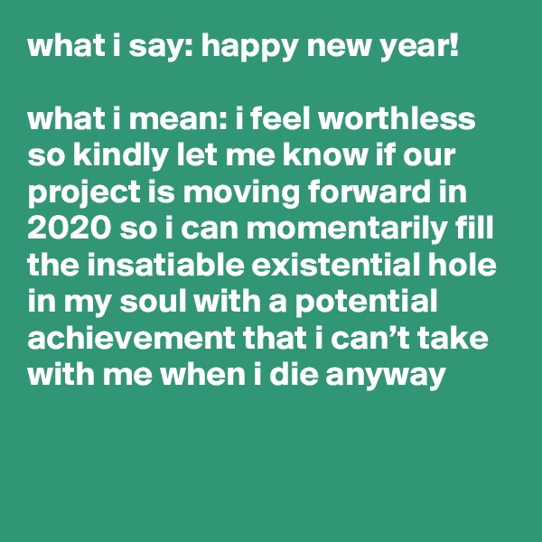 what i say: happy new year!

what i mean: i feel worthless so kindly let me know if our project is moving forward in 2020 so i can momentarily fill the insatiable existential hole in my soul with a potential achievement that i can’t take with me when i die anyway