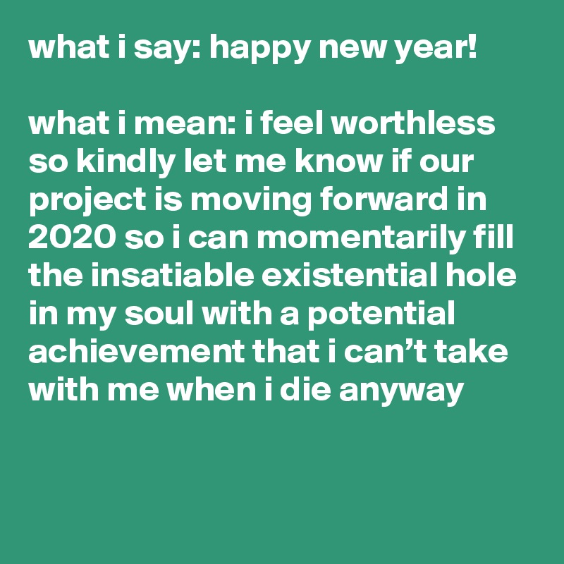 what i say: happy new year!

what i mean: i feel worthless so kindly let me know if our project is moving forward in 2020 so i can momentarily fill the insatiable existential hole in my soul with a potential achievement that i can’t take with me when i die anyway
