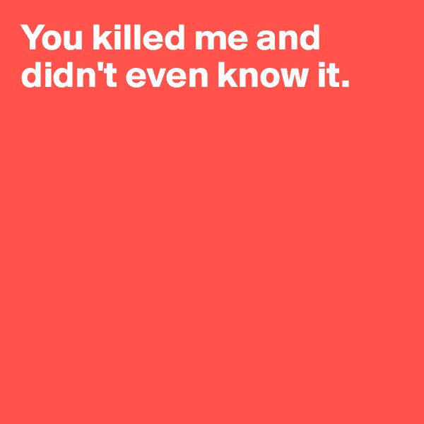 You killed me and didn't even know it.







