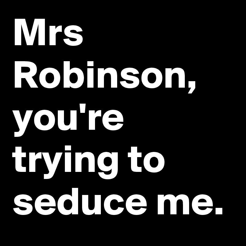 Mrs Robinson, you're trying to seduce me.