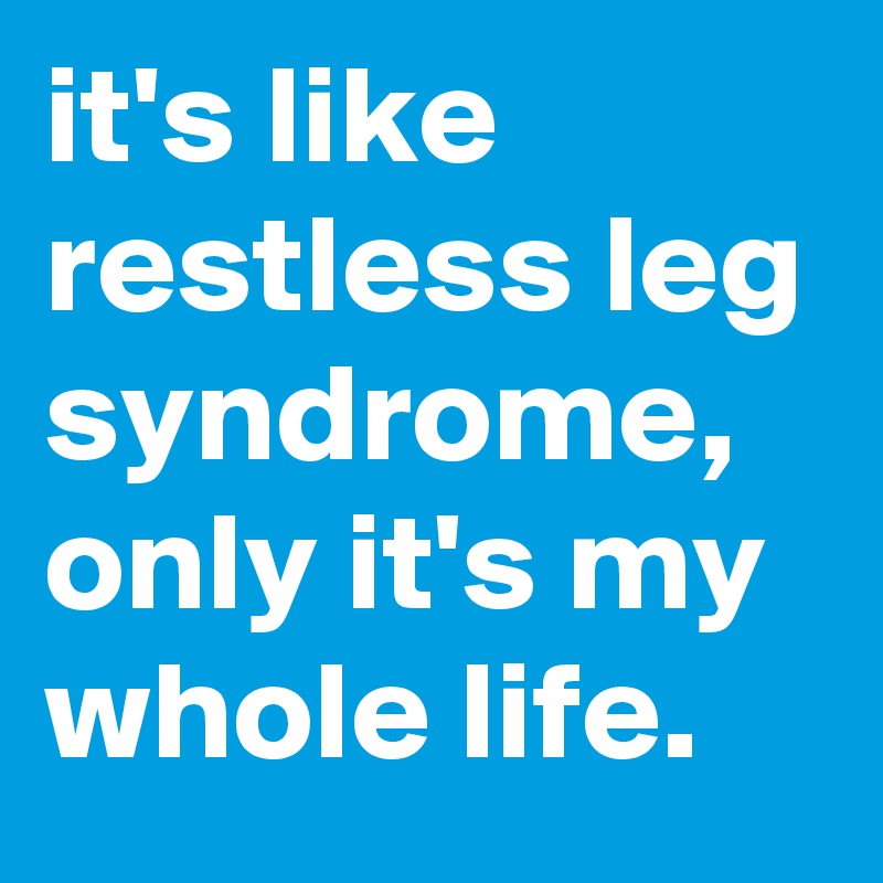 it's like restless leg syndrome, only it's my whole life.