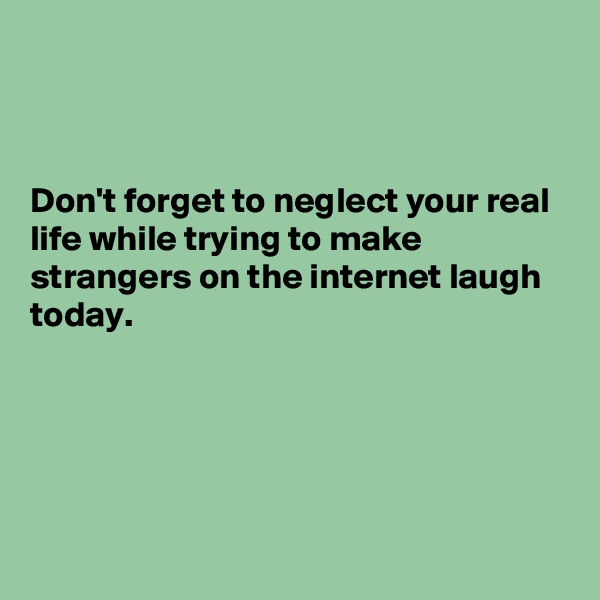 



Don't forget to neglect your real life while trying to make strangers on the internet laugh today.





